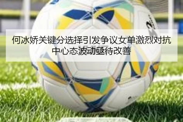 何冰娇关键分选择引发争议女单激烈对抗中心态波动亟待改善